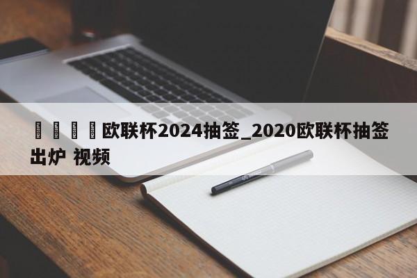 ??歐聯杯2024抽簽_2020歐聯杯抽簽出爐 視頻